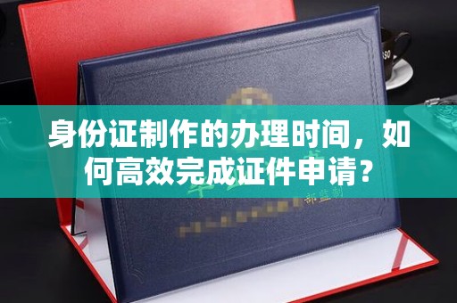 涞源身份证制作的办理时间，如何高效完成证件申请？